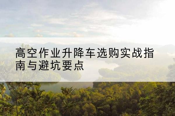 莱州升降车怎么选-高空作业升降车选购实战指南与避坑要点