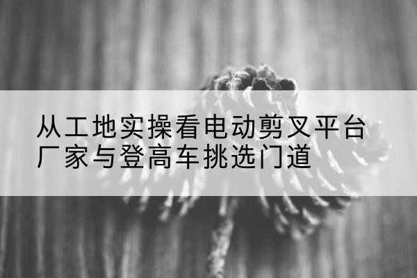 莱州电动剪叉升降平台厂家-从工地实操看电动剪叉平台厂家与登高车挑选门道