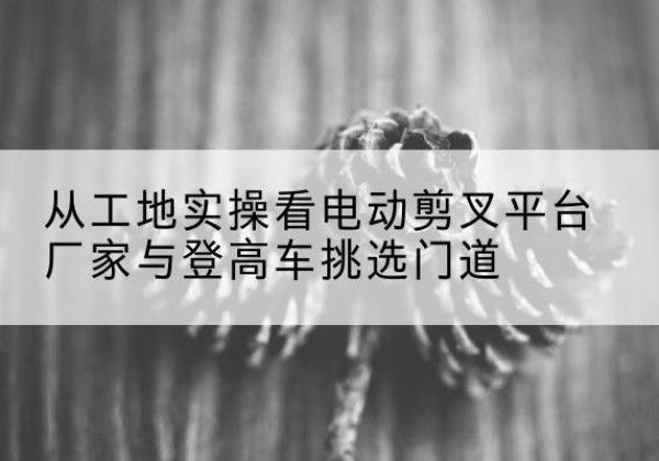 莱州电动剪叉升降平台厂家-从工地实操看电动剪叉平台厂家与登高车挑选门道